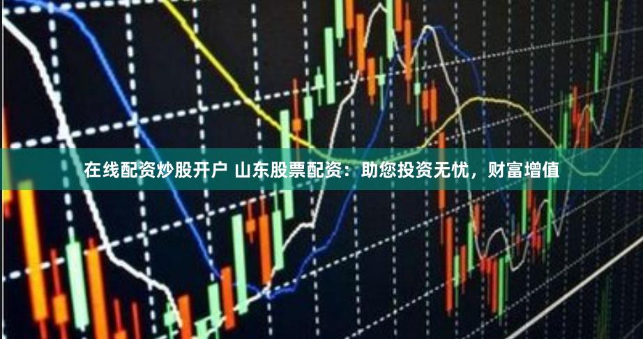 在线配资炒股开户 山东股票配资：助您投资无忧，财富增值