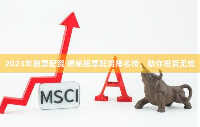 2023年股票配资 揭秘股票配资排名榜，助你投资无忧
