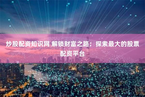 炒股配资知识网 解锁财富之路：探索最大的股票配资平台