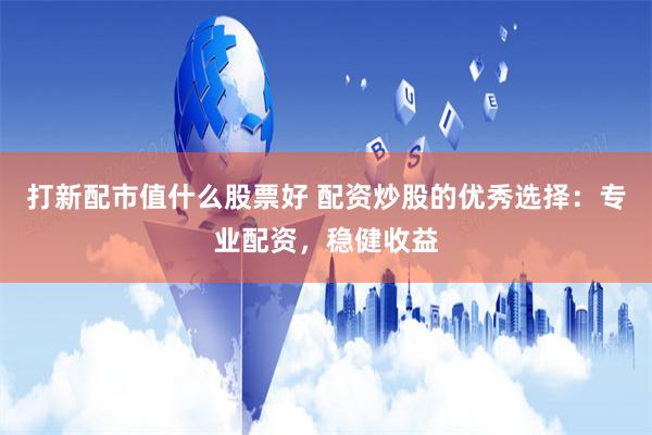 打新配市值什么股票好 配资炒股的优秀选择：专业配资，稳健收益