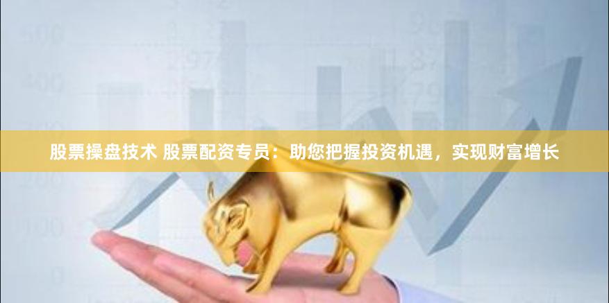 股票操盘技术 股票配资专员：助您把握投资机遇，实现财富增长