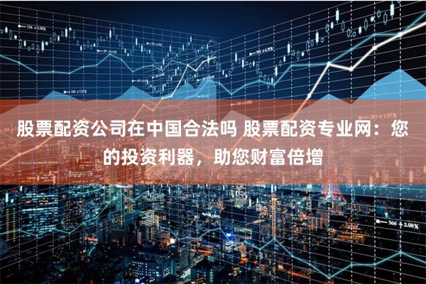 股票配资公司在中国合法吗 股票配资专业网：您的投资利器，助您财富倍增