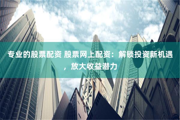 专业的股票配资 股票网上配资：解锁投资新机遇，放大收益潜力
