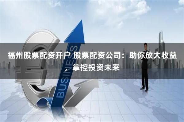 福州股票配资开户 股票配资公司：助你放大收益，掌控投资未来