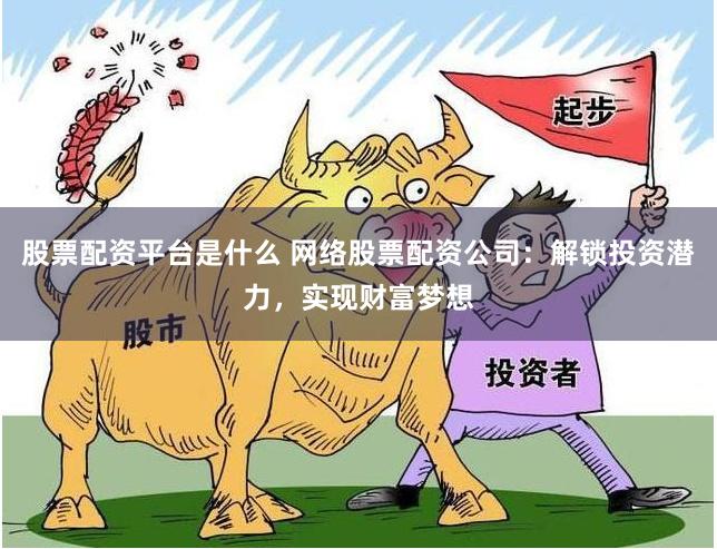 股票配资平台是什么 网络股票配资公司：解锁投资潜力，实现财富梦想