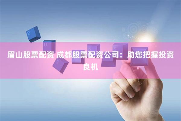 眉山股票配资 成都股票配资公司：助您把握投资良机
