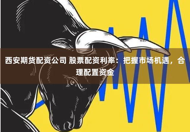 西安期货配资公司 股票配资利率：把握市场机遇，合理配置资金