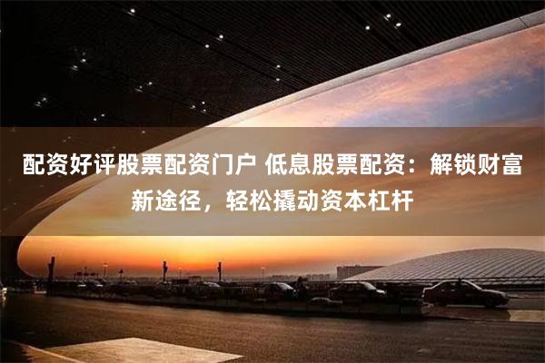 配资好评股票配资门户 低息股票配资：解锁财富新途径，轻松撬动资本杠杆