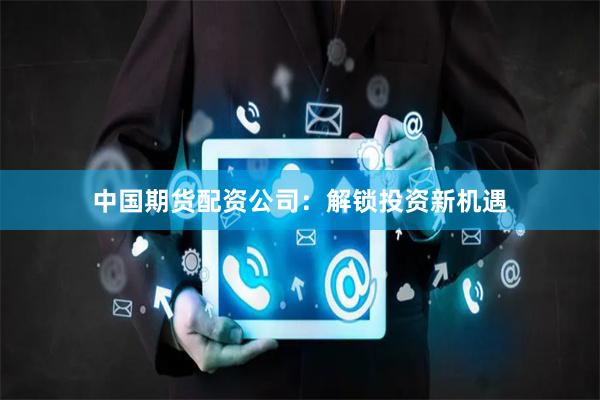 中国期货配资公司：解锁投资新机遇