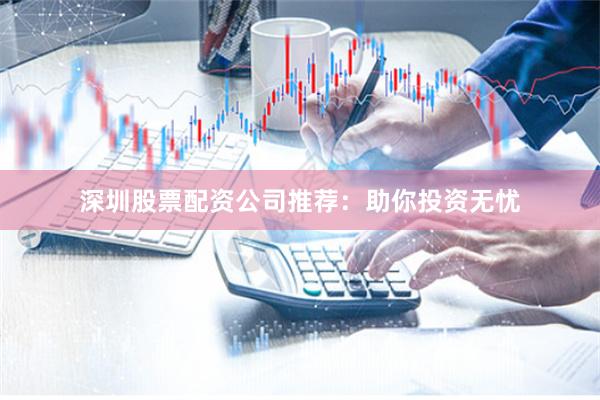 深圳股票配资公司推荐：助你投资无忧