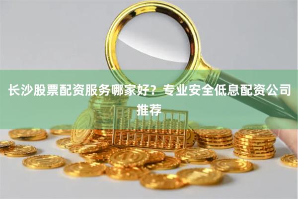 长沙股票配资服务哪家好？专业安全低息配资公司推荐