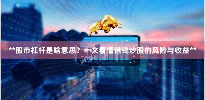 **股市杠杆是啥意思？一文看懂借钱炒股的风险与收益**