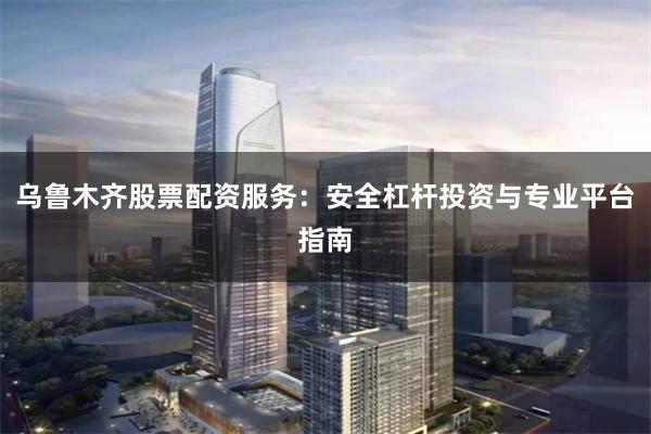 乌鲁木齐股票配资服务：安全杠杆投资与专业平台指南
