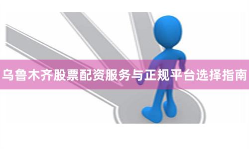 乌鲁木齐股票配资服务与正规平台选择指南